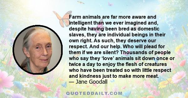 Farm animals are far more aware and intelligent than we ever imagined and, despite having been bred as domestic slaves, they are individual beings in their own right. As such, they deserve our respect. And our help. Who