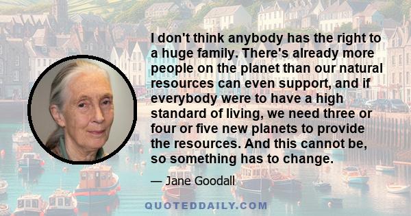 I don't think anybody has the right to a huge family. There's already more people on the planet than our natural resources can even support, and if everybody were to have a high standard of living, we need three or four