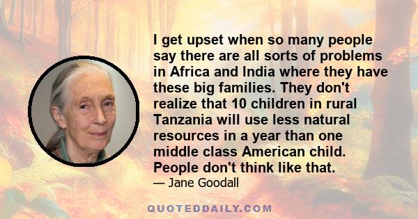 I get upset when so many people say there are all sorts of problems in Africa and India where they have these big families. They don't realize that 10 children in rural Tanzania will use less natural resources in a year