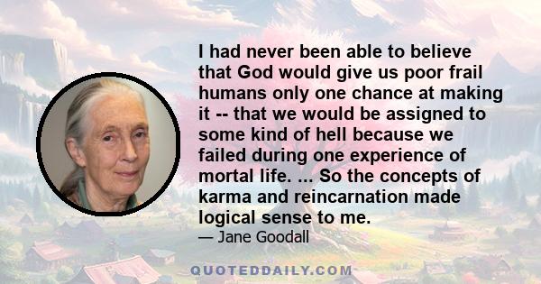 I had never been able to believe that God would give us poor frail humans only one chance at making it -- that we would be assigned to some kind of hell because we failed during one experience of mortal life. ... So the