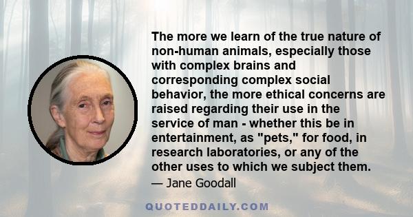 The more we learn of the true nature of non-human animals, especially those with complex brains and corresponding complex social behavior, the more ethical concerns are raised regarding their use in the service of man -