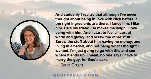 And suddenly I realize that although I've never thought about being in love with Nick before, all the right ingredients are there. I fancy him. I like him. He's my friend. He makes me laugh. I love being with him. And I