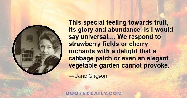 This special feeling towards fruit, its glory and abundance, is I would say universal.... We respond to strawberry fields or cherry orchards with a delight that a cabbage patch or even an elegant vegetable garden cannot