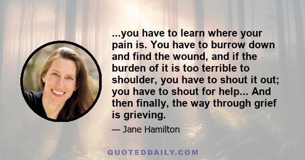 ...you have to learn where your pain is. You have to burrow down and find the wound, and if the burden of it is too terrible to shoulder, you have to shout it out; you have to shout for help... And then finally, the way
