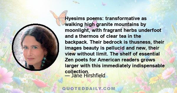 Hyesims poems: transformative as walking high granite mountains by moonlight, with fragrant herbs underfoot and a thermos of clear tea in the backpack. Their bedrock is thusness, their images beauty is pellucid and new,
