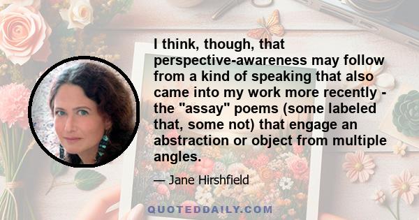 I think, though, that perspective-awareness may follow from a kind of speaking that also came into my work more recently - the assay poems (some labeled that, some not) that engage an abstraction or object from multiple