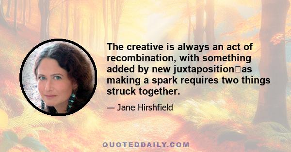 The creative is always an act of recombination, with something added by new juxtapositionas making a spark requires two things struck together.