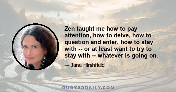Zen taught me how to pay attention, how to delve, how to question and enter, how to stay with -- or at least want to try to stay with -- whatever is going on.