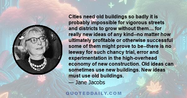 Cities need old buildings so badly it is probably impossible for vigorous streets and districts to grow without them.... for really new ideas of any kind--no matter how ultimately profitable or otherwise successful some