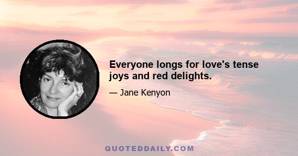 Everyone longs for love's tense joys and red delights.
