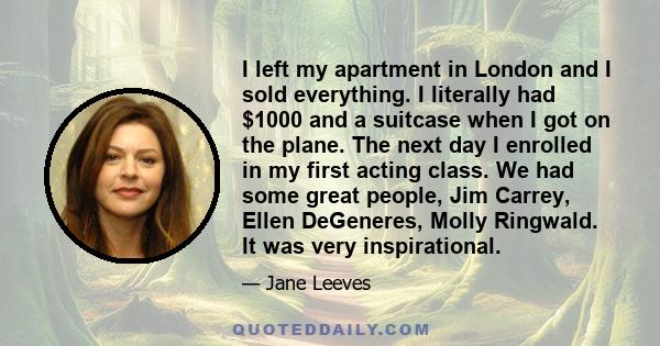 I left my apartment in London and I sold everything. I literally had $1000 and a suitcase when I got on the plane. The next day I enrolled in my first acting class. We had some great people, Jim Carrey, Ellen DeGeneres,