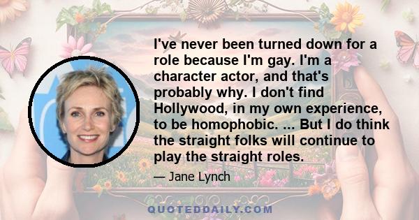 I've never been turned down for a role because I'm gay. I'm a character actor, and that's probably why. I don't find Hollywood, in my own experience, to be homophobic. ... But I do think the straight folks will continue