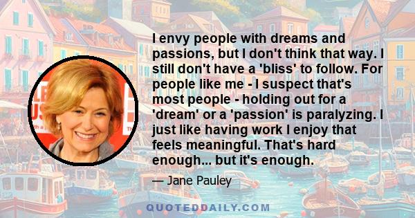 I envy people with dreams and passions, but I don't think that way. I still don't have a 'bliss' to follow. For people like me - I suspect that's most people - holding out for a 'dream' or a 'passion' is paralyzing. I