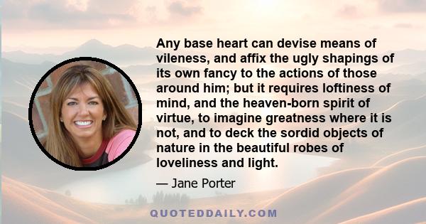Any base heart can devise means of vileness, and affix the ugly shapings of its own fancy to the actions of those around him; but it requires loftiness of mind, and the heaven-born spirit of virtue, to imagine greatness