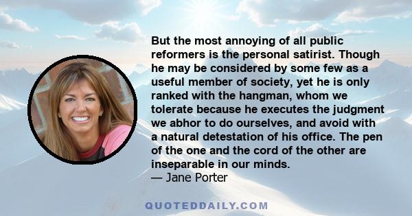 But the most annoying of all public reformers is the personal satirist. Though he may be considered by some few as a useful member of society, yet he is only ranked with the hangman, whom we tolerate because he executes
