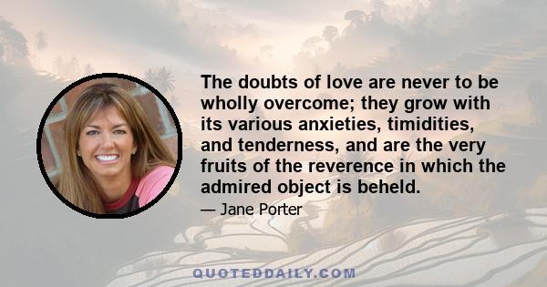 The doubts of love are never to be wholly overcome; they grow with its various anxieties, timidities, and tenderness, and are the very fruits of the reverence in which the admired object is beheld.