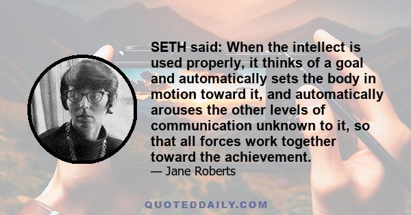SETH said: When the intellect is used properly, it thinks of a goal and automatically sets the body in motion toward it, and automatically arouses the other levels of communication unknown to it, so that all forces work
