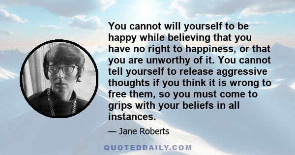 You cannot will yourself to be happy while believing that you have no right to happiness, or that you are unworthy of it. You cannot tell yourself to release aggressive thoughts if you think it is wrong to free them, so