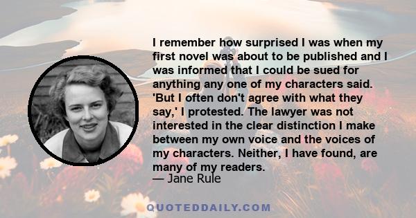 I remember how surprised I was when my first novel was about to be published and I was informed that I could be sued for anything any one of my characters said. 'But I often don't agree with what they say,' I protested.