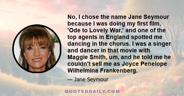 No, I chose the name Jane Seymour because I was doing my first film, 'Ode to Lovely War,' and one of the top agents in England spotted me dancing in the chorus. I was a singer and dancer in that movie with Maggie Smith,