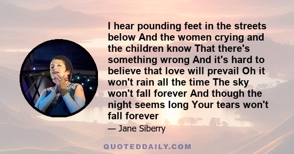 I hear pounding feet in the streets below And the women crying and the children know That there's something wrong And it's hard to believe that love will prevail Oh it won't rain all the time The sky won't fall forever