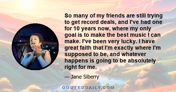 So many of my friends are still trying to get record deals, and I've had one for 10 years now, where my only goal is to make the best music I can make. I've been very lucky. I have great faith that I'm exactly where I'm