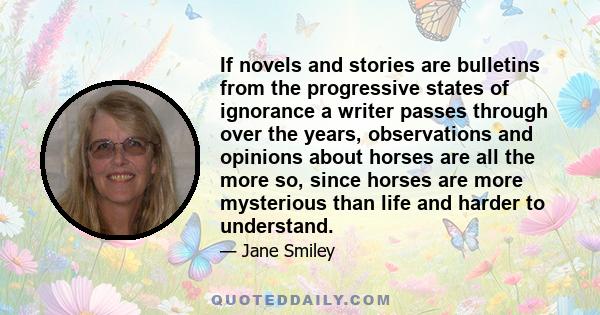 If novels and stories are bulletins from the progressive states of ignorance a writer passes through over the years, observations and opinions about horses are all the more so, since horses are more mysterious than life