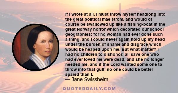 If I wrote at all, I must throw myself headlong into the great political maelstrom, and would of course be swallowed up like a fishing-boat in the great Norway horror which decorated our school geographies; for no woman