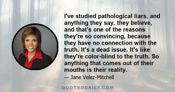 I've studied pathological liars, and anything they say, they believe, and that's one of the reasons they're so convincing, because they have no connection with the truth. It's a dead issue. It's like they're color-blind