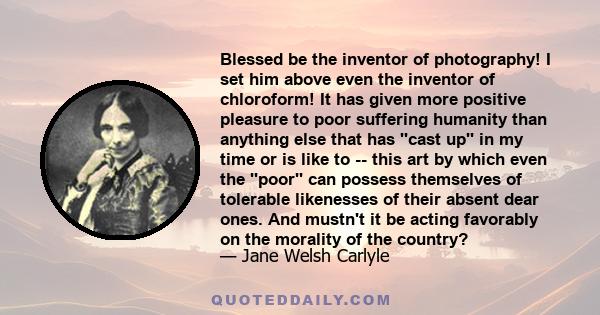 Blessed be the inventor of photography! I set him above even the inventor of chloroform! It has given more positive pleasure to poor suffering humanity than anything else that has ''cast up'' in my time or is like to --