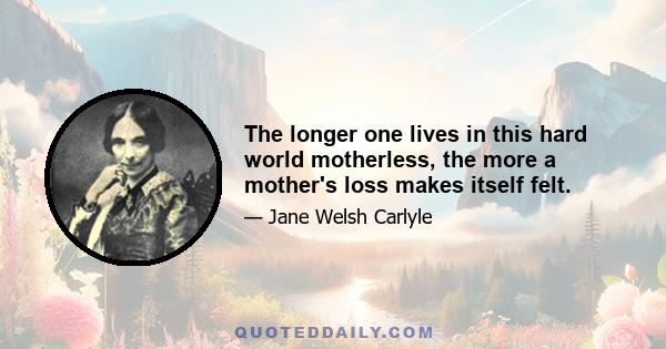 The longer one lives in this hard world motherless, the more a mother's loss makes itself felt.
