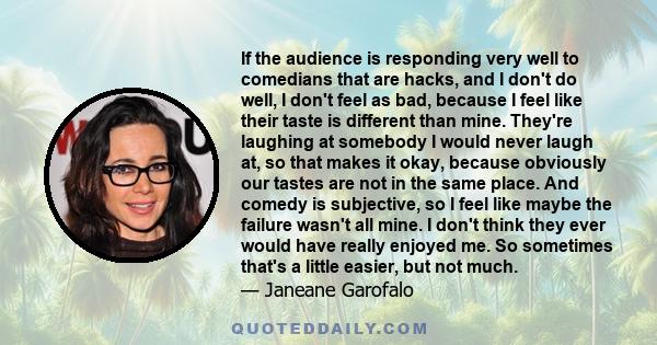 If the audience is responding very well to comedians that are hacks, and I don't do well, I don't feel as bad, because I feel like their taste is different than mine. They're laughing at somebody I would never laugh at,