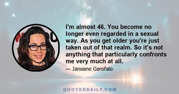 I'm almost 46. You become no longer even regarded in a sexual way. As you get older you're just taken out of that realm. So it's not anything that particularly confronts me very much at all.