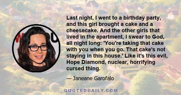 Last night, I went to a birthday party, and this girl brought a cake and a cheesecake. And the other girls that lived in the apartment, I swear to God, all night long: 'You're taking that cake with you when you go. That