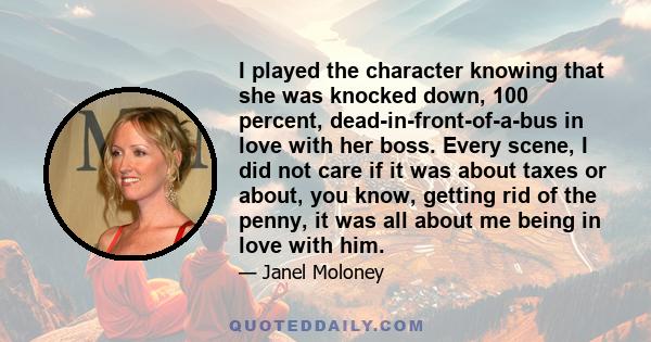 I played the character knowing that she was knocked down, 100 percent, dead-in-front-of-a-bus in love with her boss. Every scene, I did not care if it was about taxes or about, you know, getting rid of the penny, it was