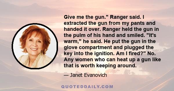 Give me the gun. Ranger said. I extracted the gun from my pants and handed it over. Ranger held the gun in the pulm of his hand and smiled. It's warm, he said. He put the gun in the glove compartment and plugged the key