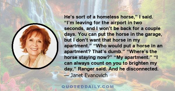 He’s sort of a homeless horse,” I said. “I’m leaving for the airport in two seconds, and I won’t be back for a couple days. You can put the horse in the garage, but I don’t want that horse in my apartment.” “Who would