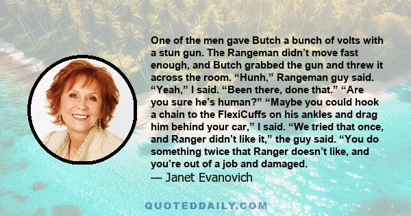 One of the men gave Butch a bunch of volts with a stun gun. The Rangeman didn’t move fast enough, and Butch grabbed the gun and threw it across the room. “Hunh,” Rangeman guy said. “Yeah,” I said. “Been there, done