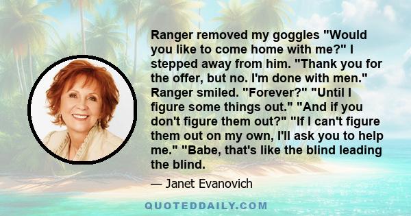 Ranger removed my goggles Would you like to come home with me? I stepped away from him. Thank you for the offer, but no. I'm done with men. Ranger smiled. Forever? Until I figure some things out. And if you don't figure