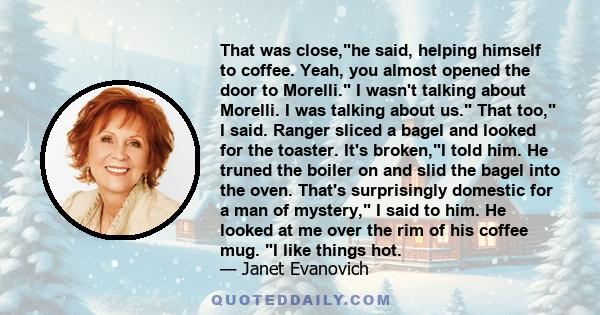 That was close,he said, helping himself to coffee. Yeah, you almost opened the door to Morelli. I wasn't talking about Morelli. I was talking about us. That too, I said. Ranger sliced a bagel and looked for the toaster.