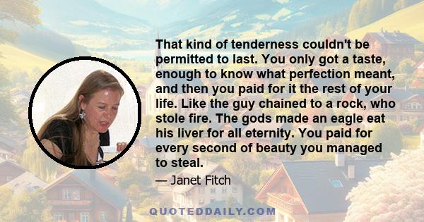 That kind of tenderness couldn't be permitted to last. You only got a taste, enough to know what perfection meant, and then you paid for it the rest of your life. Like the guy chained to a rock, who stole fire. The gods