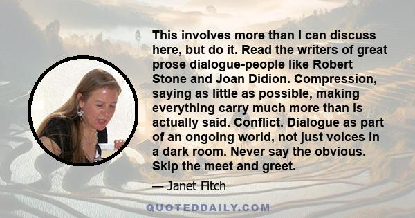 This involves more than I can discuss here, but do it. Read the writers of great prose dialogue-people like Robert Stone and Joan Didion. Compression, saying as little as possible, making everything carry much more than