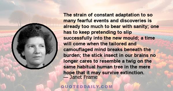 The strain of constant adaptation to so many fearful events and discoveries is already too much to bear with sanity; one has to keep pretending to slip successfully into the new mould; a time will come when the tailored
