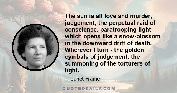 The sun is all love and murder, judgement, the perpetual raid of conscience, paratrooping light which opens like a snow-blossom in the downward drift of death. Wherever I turn - the golden cymbals of judgement, the