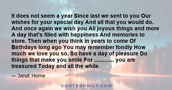 It does not seem a year Since last we sent to you Our wishes for your special day And all that you would do. And once again we wish you All joyous things and more A day that's filled with happiness And memories to