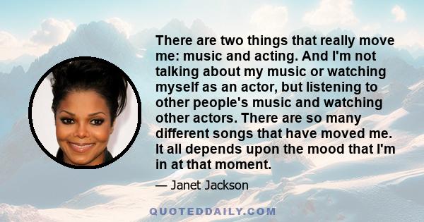 There are two things that really move me: music and acting. And I'm not talking about my music or watching myself as an actor, but listening to other people's music and watching other actors. There are so many different