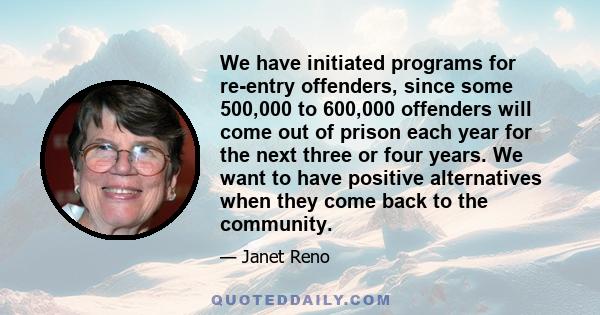 We have initiated programs for re-entry offenders, since some 500,000 to 600,000 offenders will come out of prison each year for the next three or four years. We want to have positive alternatives when they come back to