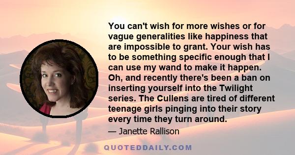 You can't wish for more wishes or for vague generalities like happiness that are impossible to grant. Your wish has to be something specific enough that I can use my wand to make it happen. Oh, and recently there's been