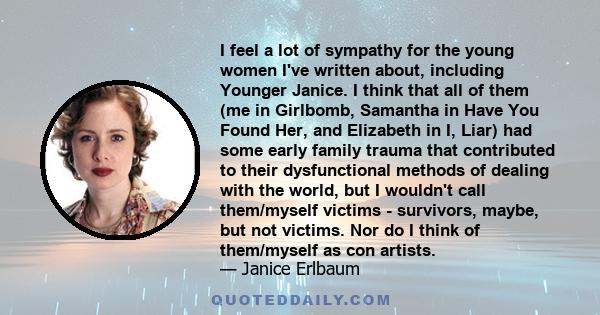 I feel a lot of sympathy for the young women I've written about, including Younger Janice. I think that all of them (me in Girlbomb, Samantha in Have You Found Her, and Elizabeth in I, Liar) had some early family trauma