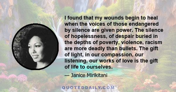 I found that my wounds begin to heal when the voices of those endangered by silence are given power. The silence of hopelessness, of despair buried in the depths of poverty, violence, racism are more deadly than